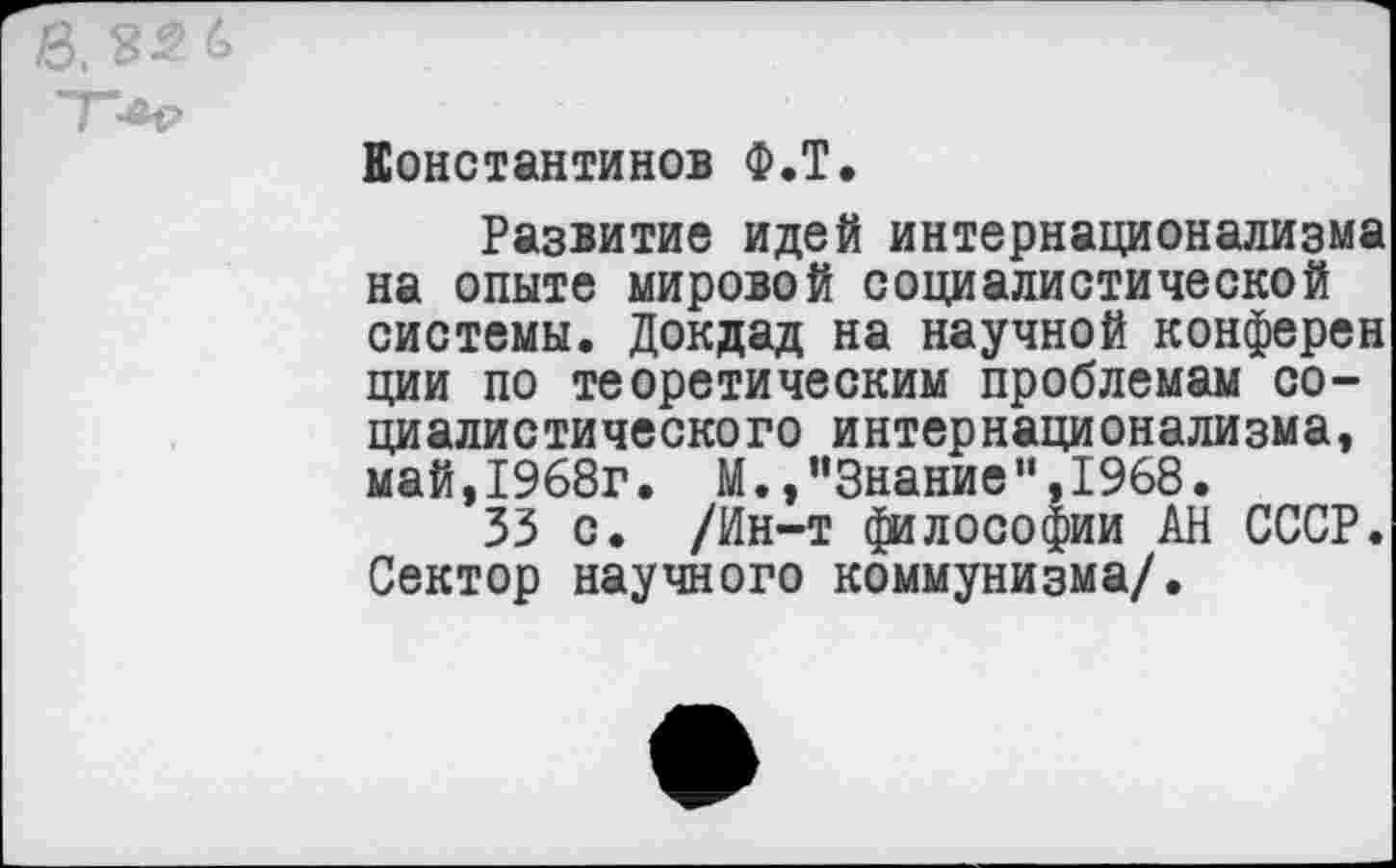 ﻿
Константинов Ф.Т.
Развитие идей интернационализма на опыте мировой социалистической системы. Докдад на научной конферен ции по теоретическим проблемам социалистического интернационализма, май, 1968г. М.,’’Знание ”,1968.
33 с. /Ин-т философии АН СССР. Сектор научного коммунизма/.